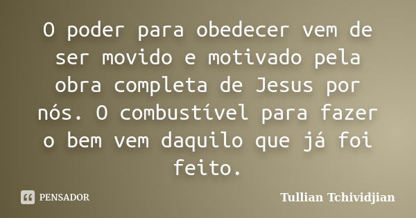 O poder para obedecer vem de ser movido e motivado pela obra completa de Jesus por nós. O combustível para fazer o bem vem daquilo que já foi feito.... Frase de Tullian Tchividjian.