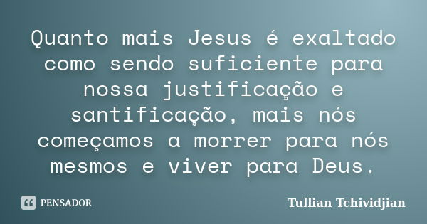 Quanto mais Jesus é exaltado como sendo suficiente para nossa justificação e santificação, mais nós começamos a morrer para nós mesmos e viver para Deus.... Frase de Tullian Tchividjian.