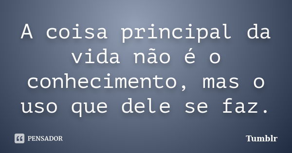 A coisa principal da vida não é o conhecimento, mas o uso que dele se faz.... Frase de tumblr.