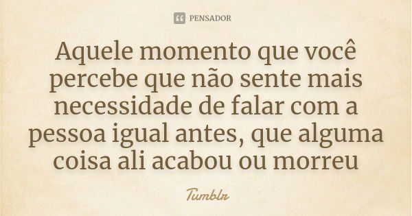 Aquele momento que você percebe que não sente mais necessidade de falar com a pessoa igual antes, que alguma coisa ali acabou ou morreu... Frase de Tumblr.