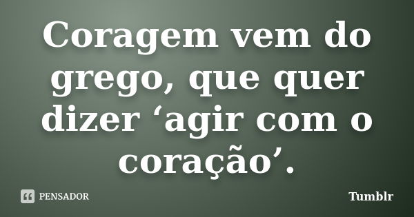 Coragem vem do grego, que quer dizer ‘agir com o coração’.... Frase de tumblr.