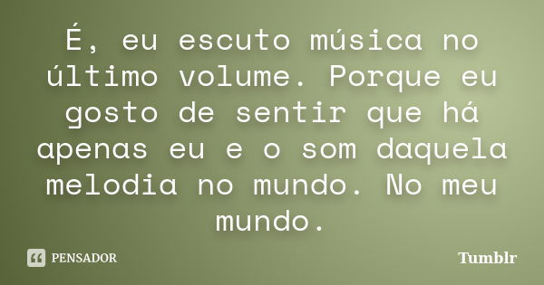 É, eu escuto música no último volume. Porque eu gosto de sentir que há apenas eu e o som daquela melodia no mundo. No meu mundo.... Frase de tumblr.