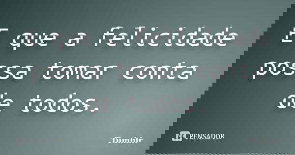 E que a felicidade possa tomar conta de todos.... Frase de tumblr.