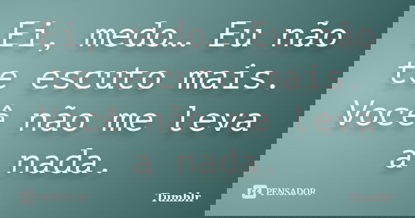 Ei, medo… Eu não te escuto mais. Você não me leva a nada.... Frase de tumblr.