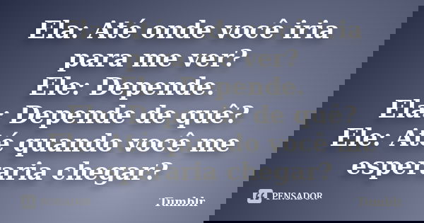 Ela: Até onde você iria para me ver? Ele: Depende. Ela: Depende de quê? Ele: Até quando você me esperaria chegar?... Frase de tumblr.