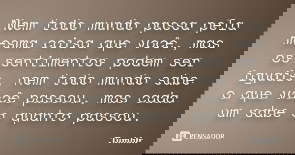 Nem todo mundo passa pela mesma coisa que você, mas os sentimentos podem ser iguais, nem todo mundo sabe o que você passou, mas cada um sabe o quanto passou.... Frase de tumblr.