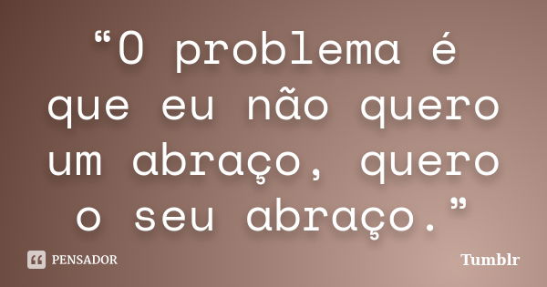 “O problema é que eu não quero um abraço, quero o seu abraço.”... Frase de Tumblr.