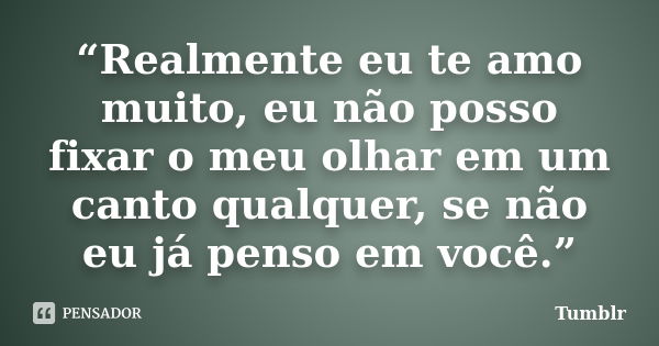 “Realmente eu te amo muito, eu não posso fixar o meu olhar em um canto qualquer, se não eu já penso em você.”... Frase de Tumblr.