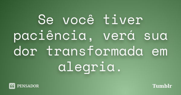 Se você tiver paciência, verá sua dor transformada em alegria.... Frase de tumblr.