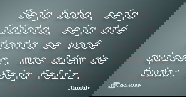 Seja boba, seja idiota, seja até tonta se você quiser, mas além de tudo: Seja feliz.... Frase de tumblr.