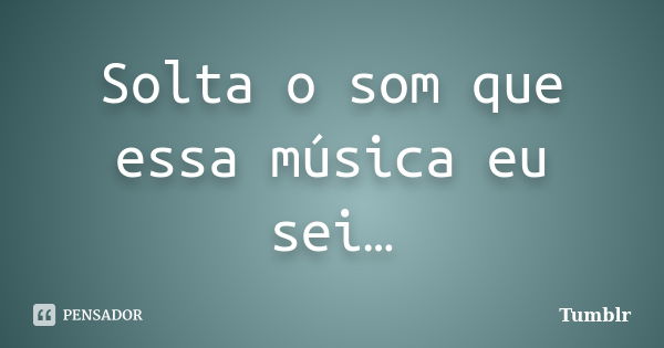 Solta o som que essa música eu sei…... Frase de tumblr.