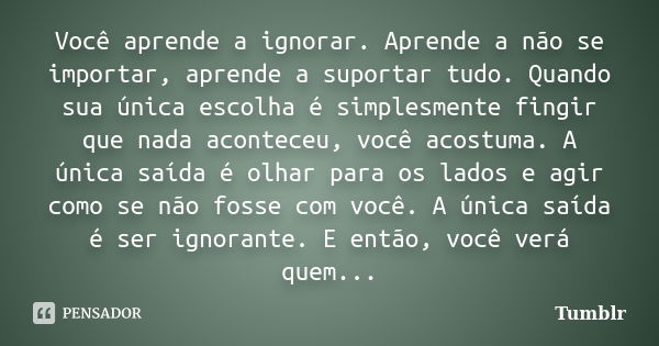 Você aprende a ignorar. Aprende a não se importar, aprende a suportar tudo. Quando sua única escolha é simplesmente fingir que nada aconteceu, você acostuma. A ... Frase de Tumblr.