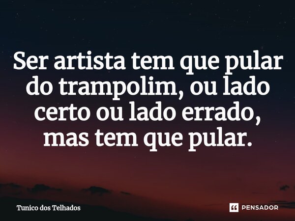 Ser artista tem que pular do trampolim, ou lado certo ou lado errado, mas tem que pular.... Frase de Tunico dos Telhados.