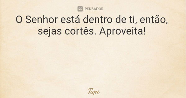 O Senhor está dentro de ti, então, sejascortês. Aproveita!... Frase de Tupi.