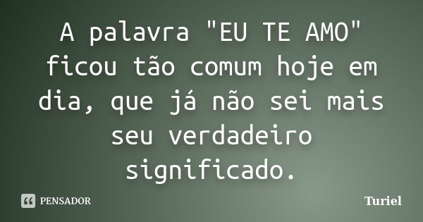 A palavra "EU TE AMO" ficou tão comum hoje em dia, que já não sei mais seu verdadeiro significado.... Frase de Turiel.