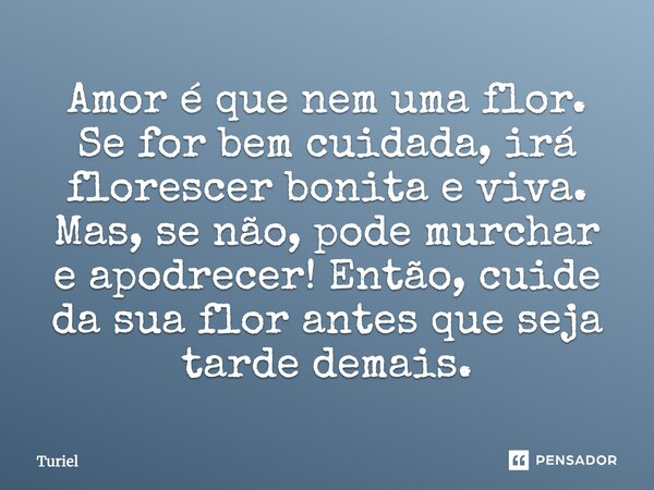 Amor é que nem uma flor. Se for bem cuidada, irá florescer bonita e viva. Mas, se não, pode murchar e apodrecer! Então, cuide da sua flor antes que seja tarde d... Frase de Turiel.