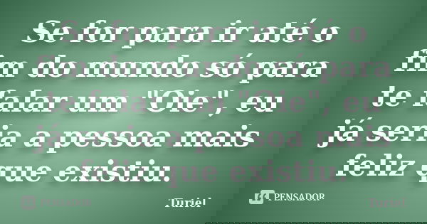 Se for para ir até o fim do mundo só para te falar um "Oie", eu já seria a pessoa mais feliz que existiu.... Frase de Turiel.