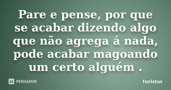 Pare e pense, por que se acabar dizendo algo que não agrega á nada, pode acabar magoando um certo alguém .... Frase de turistas.