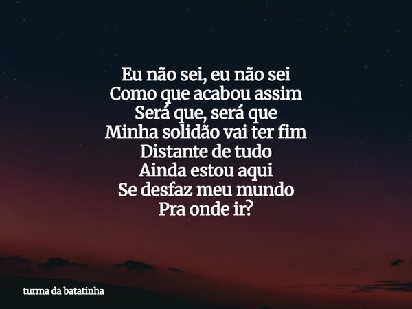 Eu não sei, eu não sei Como que acabou assim Será que, será que Minha solidão vai ter fim Distante de tudo Ainda estou aqui Se desfaz meu mundo Pra onde ir?... Frase de turma da batatinha.
