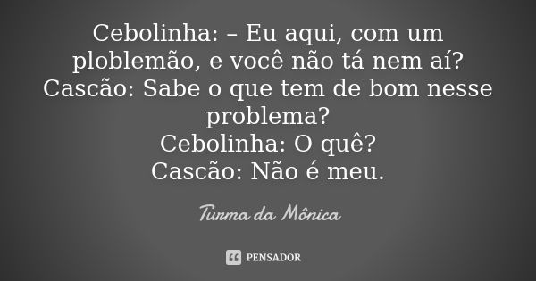 Cebolinha: – Eu aqui, com um ploblemão, e você não tá nem aí? Cascão: Sabe o que tem de bom nesse problema? Cebolinha: O quê? Cascão: Não é meu.... Frase de Turma da Mônica.