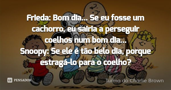 Frieda: Bom dia... Se eu fosse um cachorro, eu sairia a perseguir coelhos num bom dia...
Snoopy: Se ele é tão belo dia, porque estragá-lo para o coelho?... Frase de Turma do Charlie Brown.