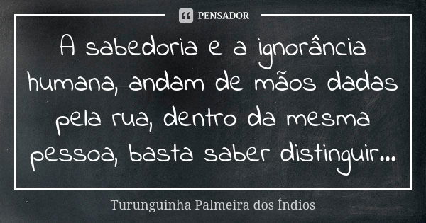 A sabedoria e a ignorância humana, andam de mãos dadas pela rua, dentro da mesma pessoa, basta saber distinguir...... Frase de Turunguinha Palmeira dos Índios.