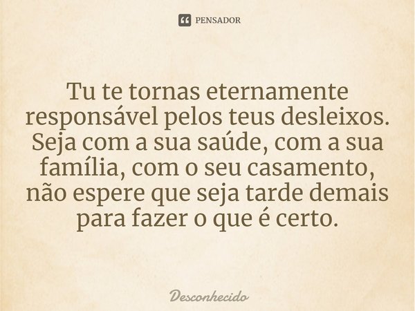 ⁠Tu te tornas eternamente responsável pelos teus desleixos. Seja com a sua saúde, com a sua família, com o seu casamento, não espere que seja tarde demais para 