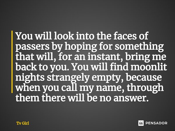 You will look into the faces of passers by hoping for something that will, for an instant, bring me back to you. You will find moonlit nights strangely empty, b... Frase de Tv Girl.
