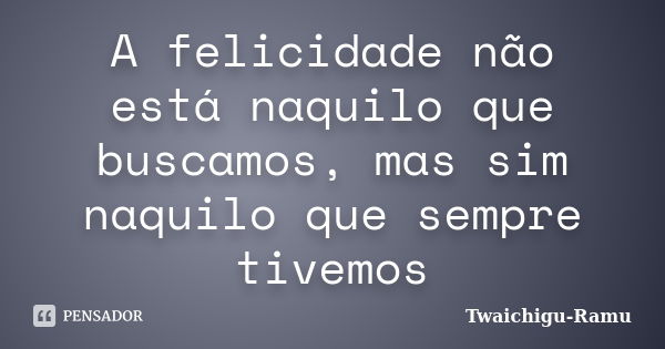 A felicidade não está naquilo que buscamos, mas sim naquilo que sempre tivemos... Frase de Twaichigu-Ramu.