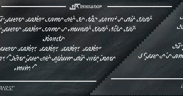 Eu quero saber como ele te faz sorrir o dia todo Eu quero saber como o mundo todo fica tão bonito Eu quero saber, saber, saber, saber O que é o amor? Será que e... Frase de TWICE.
