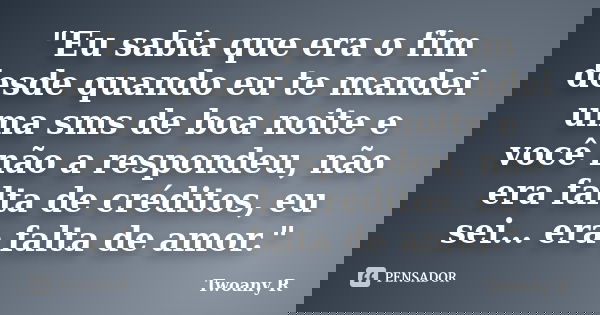 "Eu sabia que era o fim desde quando eu te mandei uma sms de boa noite e você não a respondeu, não era falta de créditos, eu sei… era falta de amor."... Frase de Twoany R..