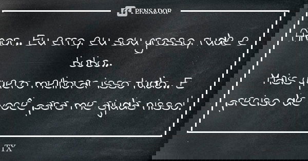 Amor.. Eu erro, eu sou grosso, rude e bobo.. Mais quero melhorar isso tudo.. E preciso de você para me ajuda nisso!... Frase de TX.