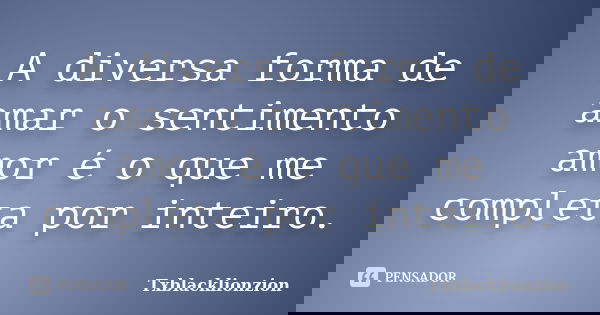A diversa forma de amar o sentimento amor é o que me completa por inteiro.... Frase de Txblacklionzion.