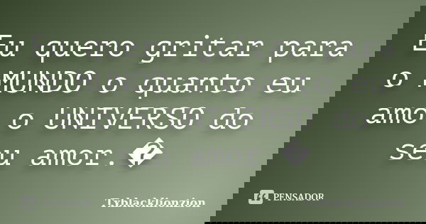Eu quero gritar para o MUNDO o quanto eu amo o UNIVERSO do seu amor.�... Frase de Txblacklionzion.