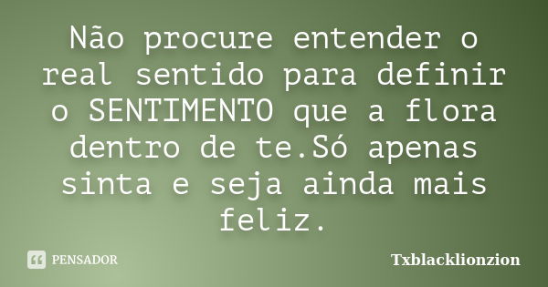 Não procure entender o real sentido para definir o SENTIMENTO que a flora dentro de te.Só apenas sinta e seja ainda mais feliz.... Frase de Txblacklionzion.