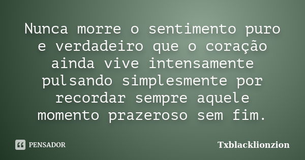 Nunca morre o sentimento puro e verdadeiro que o coração ainda vive intensamente pulsando simplesmente por recordar sempre aquele momento prazeroso sem fim.... Frase de Txblacklionzion.