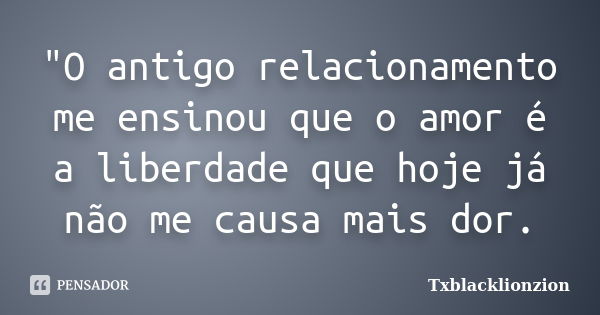 "O antigo relacionamento me ensinou que o amor é a liberdade que hoje já não me causa mais dor.... Frase de Txblacklionzion.