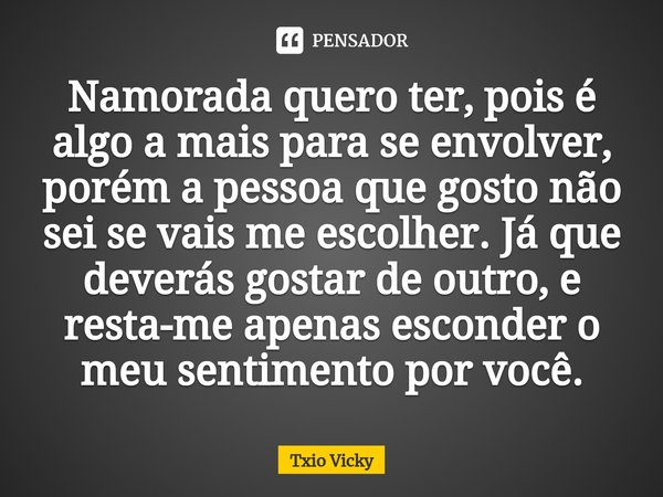 ⁠Namorada quero ter, pois é algo a mais para se envolver, porém a pessoa que gosto não sei se vais me escolher. Já que deverás gostar de outro, e resta-me apena... Frase de Txio Vicky.