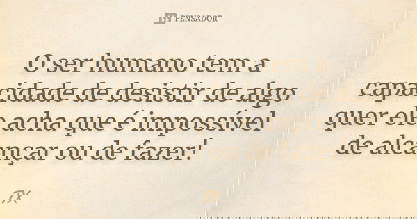O ser humano tem a capacidade de desistir de algo quer ele acha que é impossível de alcançar ou de fazer!... Frase de TX.