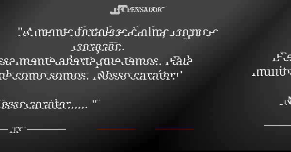 " A mente fortalece à alma, corpo e coração.. E essa mente aberta que temos.. Fala muito de como somos.. Nosso caráter! Nosso caráter......"... Frase de TX.