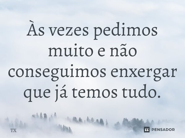 Às vezes pedimos muito e não conseguimos enxergar que já temos tudo.... Frase de TX.