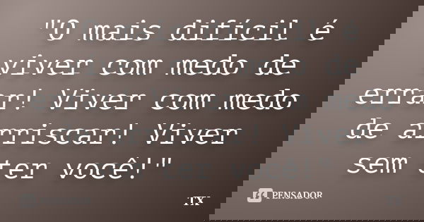 "O mais difícil é viver com medo de errar! Viver com medo de arriscar! Viver sem ter você!"... Frase de TX.
