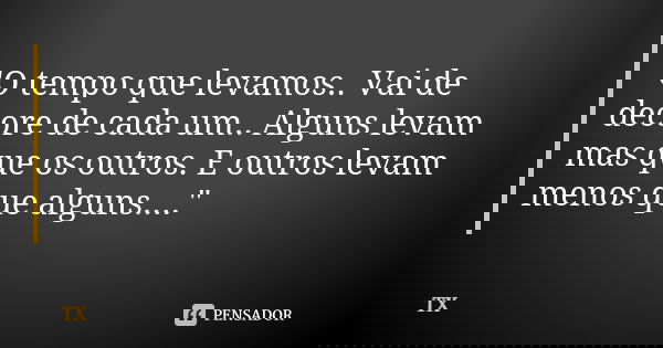 "O tempo que levamos.. Vai de decore de cada um.. Alguns levam mas que os outros. E outros levam menos que alguns...."... Frase de TX.