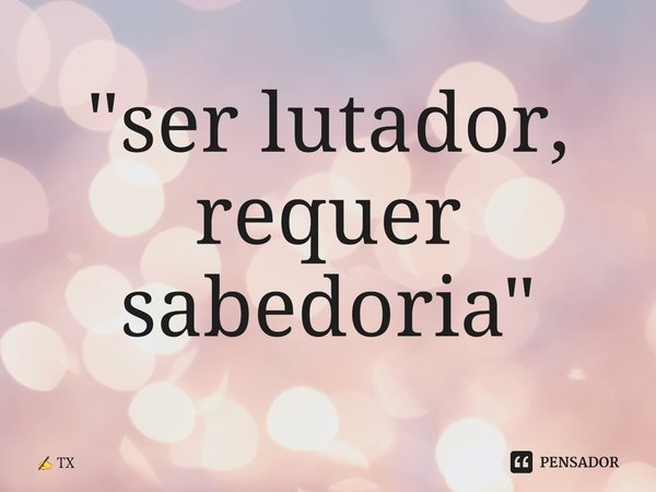 ⁠"ser lutador, requer sabedoria"... Frase de TX.