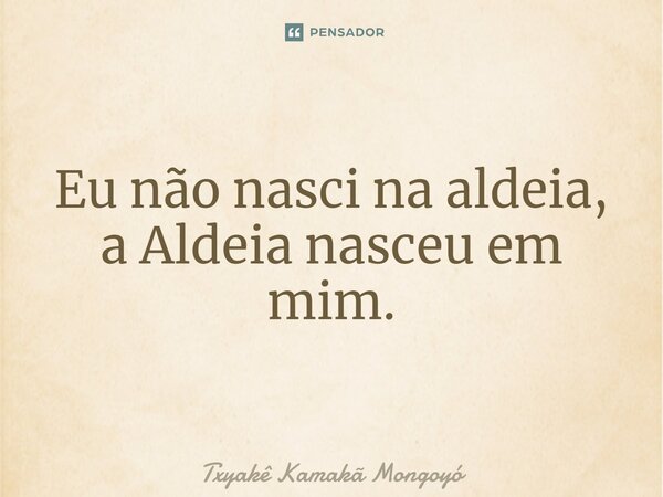 ⁠Eu não nasci na aldeia, a Aldeia nasceu em mim.... Frase de Txyakê Kamakã Mongoyó.