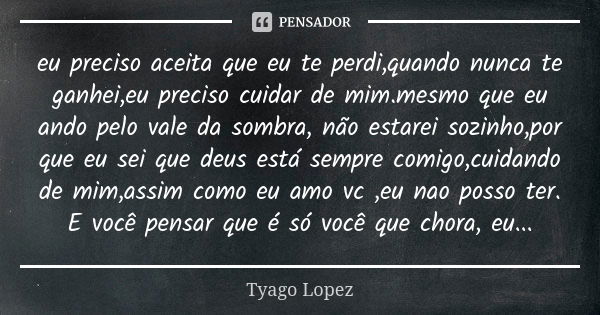 eu preciso aceita que eu te perdi,quando nunca te ganhei,eu preciso cuidar de mim.mesmo que eu ando pelo vale da sombra, não estarei sozinho,por que eu sei que ... Frase de Tyago Lopez.