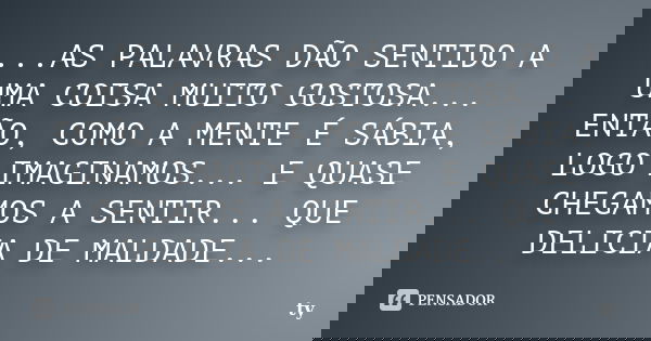 ...AS PALAVRAS DÃO SENTIDO A UMA COISA MUITO GOSTOSA... ENTÃO, COMO A MENTE É SÁBIA, LOGO IMAGINAMOS... E QUASE CHEGAMOS A SENTIR... QUE DELICIA DE MALDADE...... Frase de TY.