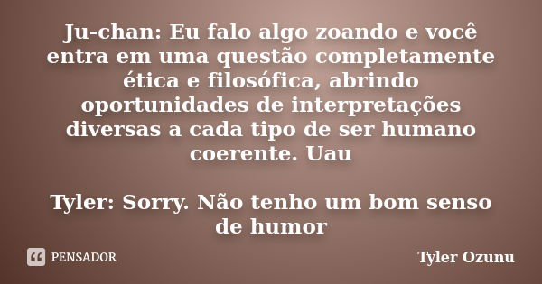 Ju-chan: Eu falo algo zoando e você entra em uma questão completamente ética e filosófica, abrindo oportunidades de interpretações diversas a cada tipo de ser h... Frase de Tyler Ozunu.