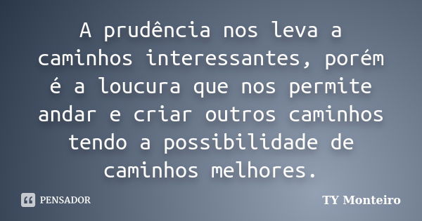 A prudência nos leva a caminhos interessantes, porém é a loucura que nos permite andar e criar outros caminhos tendo a possibilidade de caminhos melhores.... Frase de TY Monteiro.