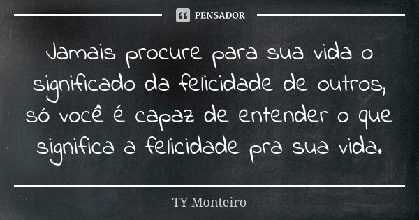 Jamais procure para sua vida o significado da felicidade de outros, só você é capaz de entender o que significa a felicidade pra sua vida.... Frase de TY Monteiro.